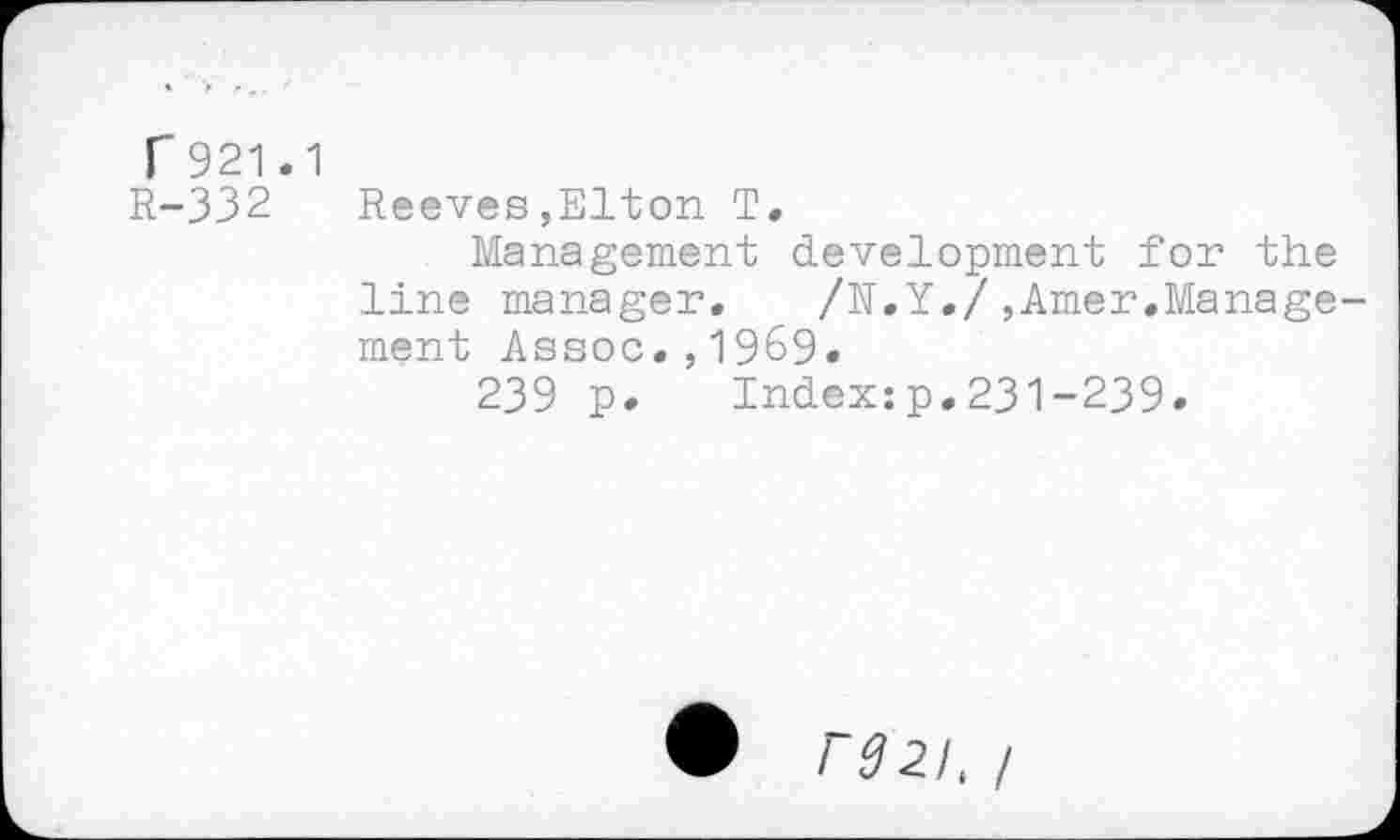 ﻿r 921.1
R-332
Reeves,Elton T.
Management development for the line manager. /N.Y./,Amer.Management Assoc.,1969.
239 p. Index:p.231-239.
PS 21, /